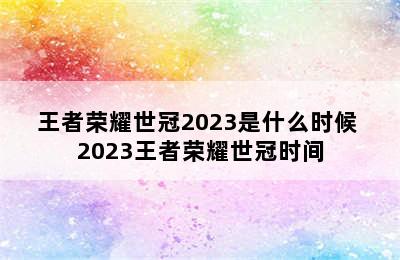 王者荣耀世冠2023是什么时候 2023王者荣耀世冠时间